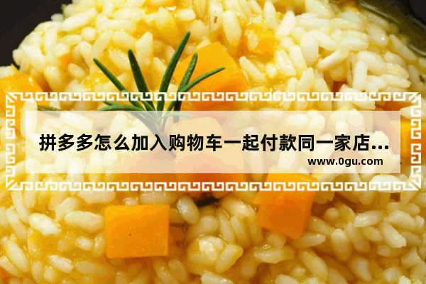 拼多多怎么加入购物车一起付款同一家店铺,拼多多怎么加入购物车一起付款还能拼价