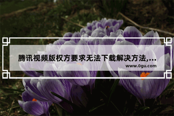 腾讯视频版权方要求无法下载解决方法,为什么应版权方要求无法下载