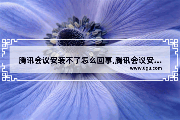 腾讯会议安装不了怎么回事,腾讯会议安装后无法打开