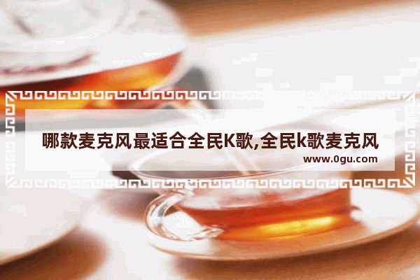 哪款麦克风最适合全民K歌,全民k歌麦克风推荐