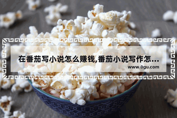 在番茄写小说怎么赚钱,番茄小说写作怎么赚钱