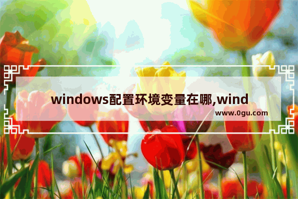 windows配置环境变量在哪,windows配置环境变量要不要重启
