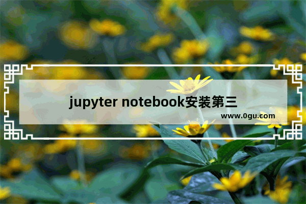 jupyter notebook安装第三方库,jupyter notebook简单使用教程