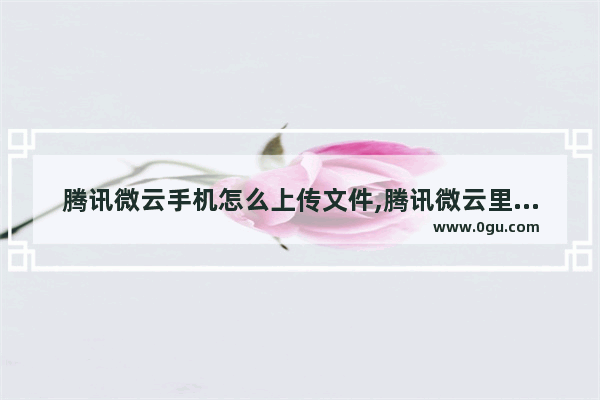 腾讯微云手机怎么上传文件,腾讯微云里面的文件怎么下载到手机