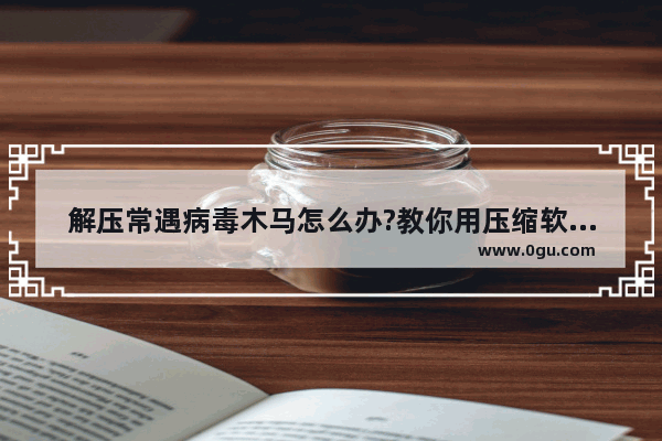 解压常遇病毒木马怎么办?教你用压缩软件将其过滤掉