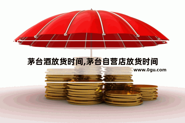 茅台酒放货时间,茅台自营店放货时间