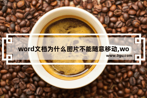 word文档为什么图片不能随意移动,word移动图片位置其他的位置不变