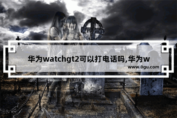 华为watchgt2可以打电话吗,华为watch gt2怎么打电话