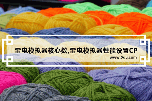 雷电模拟器核心数,雷电模拟器性能设置CPU内存怎么设置