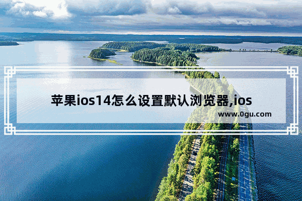 苹果ios14怎么设置默认浏览器,ios15.0浏览器怎么设置