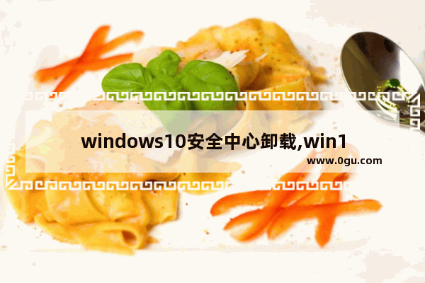 windows10安全中心卸载,win10安全中心卸载工具