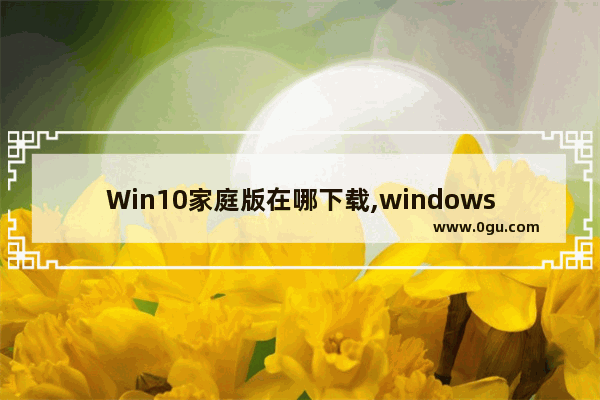 Win10家庭版在哪下载,windows10家庭中文版在哪里下载