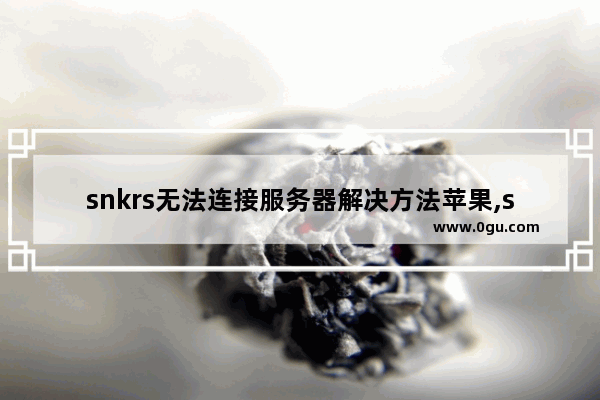 snkrs无法连接服务器解决方法苹果,snkrs无法连接服务器怎么办