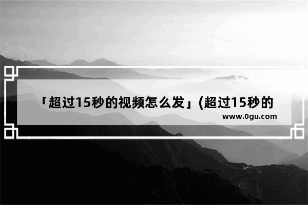 「超过15秒的视频怎么发」(超过15秒的视频怎么发QQ)