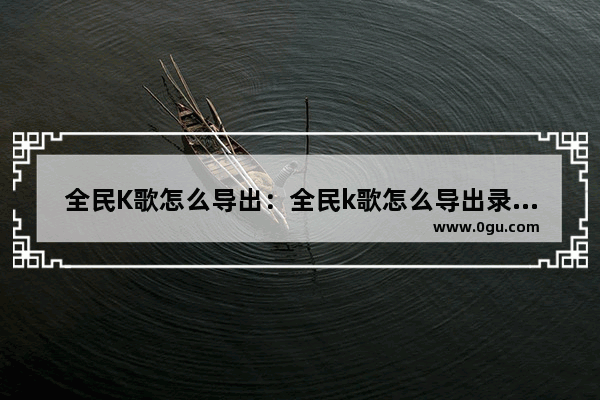 全民K歌怎么导出：全民k歌怎么导出录音用到抖音上