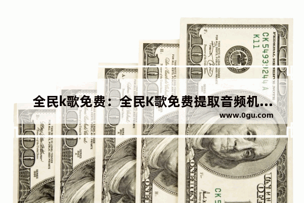 全民k歌免费：全民K歌免费提取音频机领网