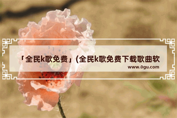 「全民k歌免费」(全民k歌免费下载歌曲软件)