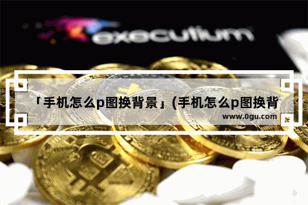 「手机怎么p图换背景」(手机怎么p图换背景图片)
