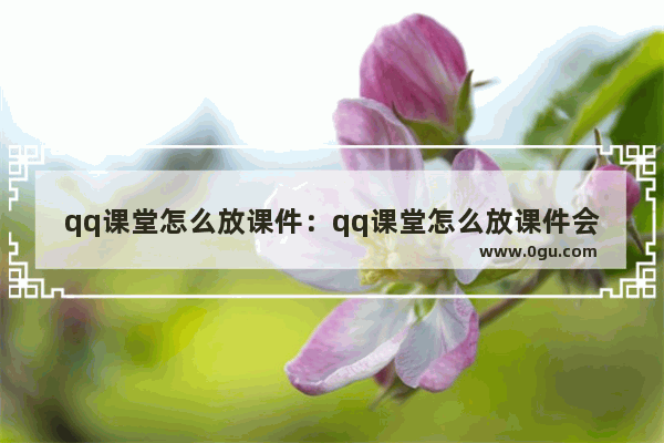 qq课堂怎么放课件：qq课堂怎么放课件会跳转到选定页
