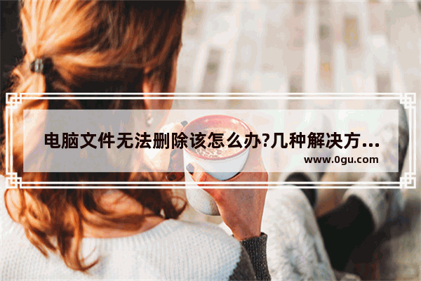 电脑文件无法删除该怎么办?几种解决方法介绍