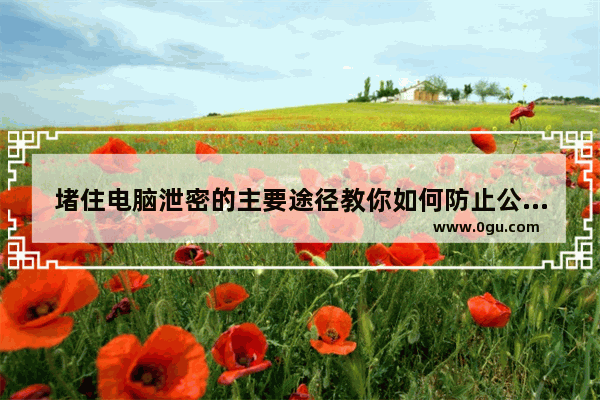 堵住电脑泄密的主要途径教你如何防止公司资料外泄、防止电脑文件外发