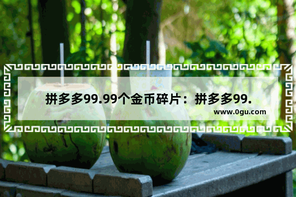 拼多多99.99个金币碎片：拼多多99.99个金币碎片还需要多少人