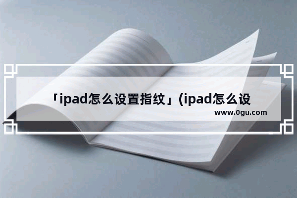 「ipad怎么设置指纹」(ipad怎么设置指纹解锁后直接进入桌面)