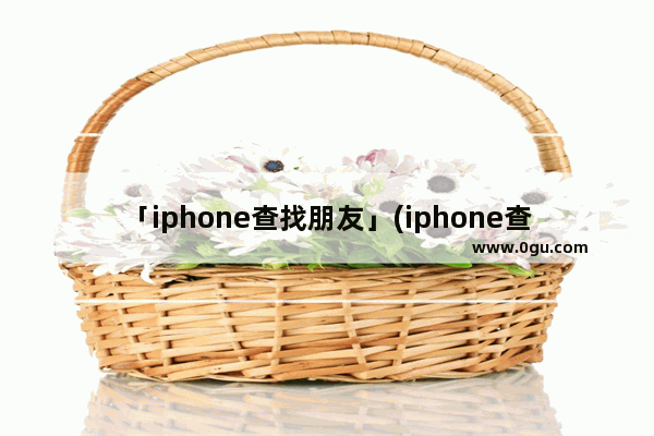 「iphone查找朋友」(iphone查找朋友找不到位置是信号不好吗)