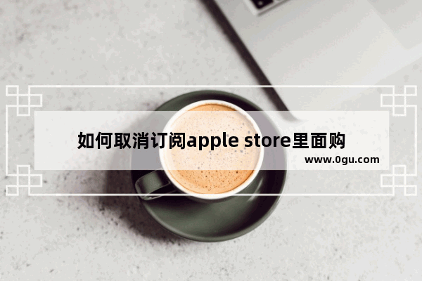 如何取消订阅apple store里面购买的项目：如何取消订阅apple store里面购买的项目苹果11