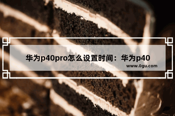 华为p40pro怎么设置时间：华为p40pro怎么设置时间日期