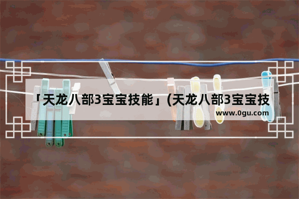 「天龙八部3宝宝技能」(天龙八部3宝宝技能怎么打)