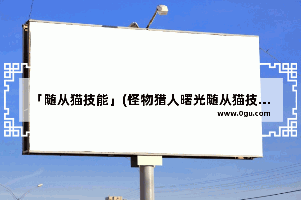 「随从猫技能」(怪物猎人曙光随从猫技能搭配)