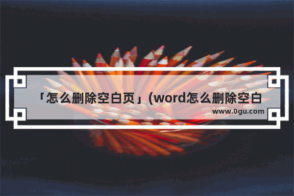 「怎么删除空白页」(word怎么删除空白页中间页)