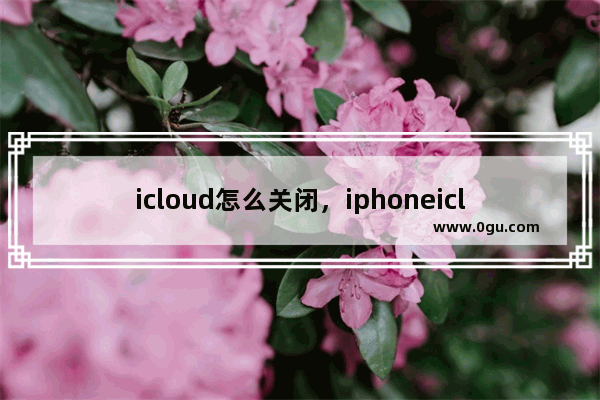 icloud怎么关闭，iphoneicloud怎么关闭