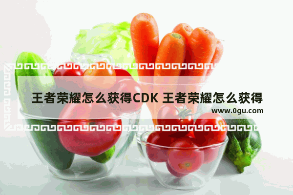 王者荣耀怎么获得CDK 王者荣耀怎么获得cdkey兑换码