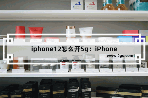 iphone12怎么开5g：iPhone12怎么开5G续航更久