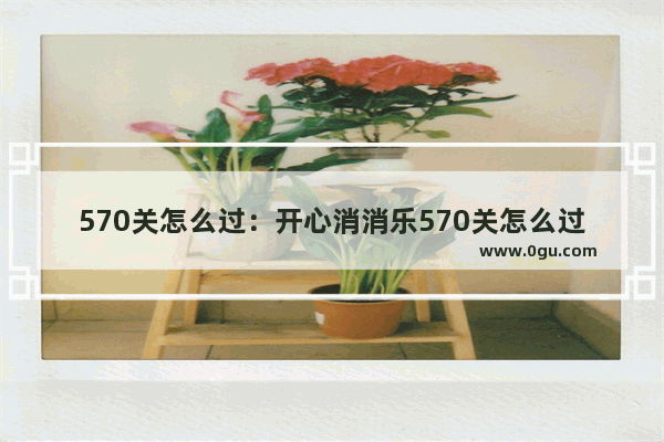 570关怎么过：开心消消乐570关怎么过