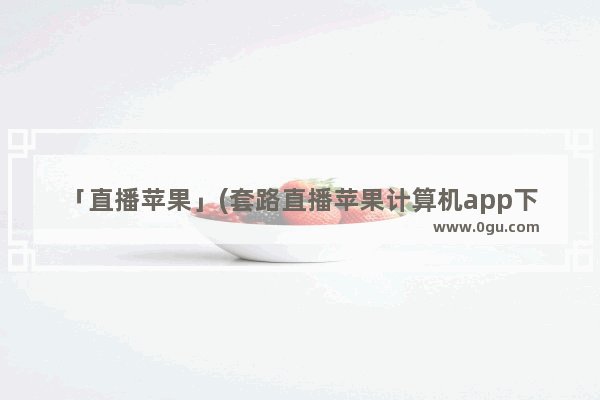 「直播苹果」(套路直播苹果计算机app下载)