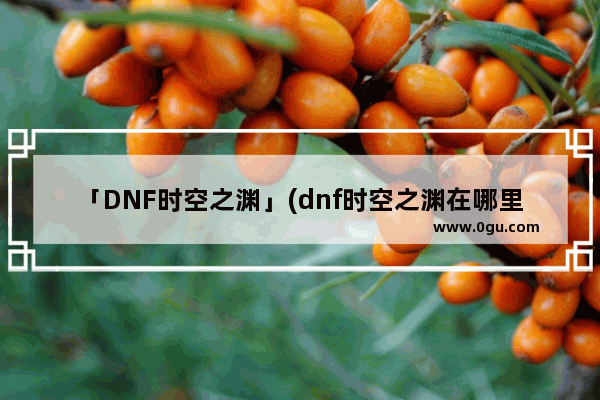 「DNF时空之渊」(dnf时空之渊在哪里换)
