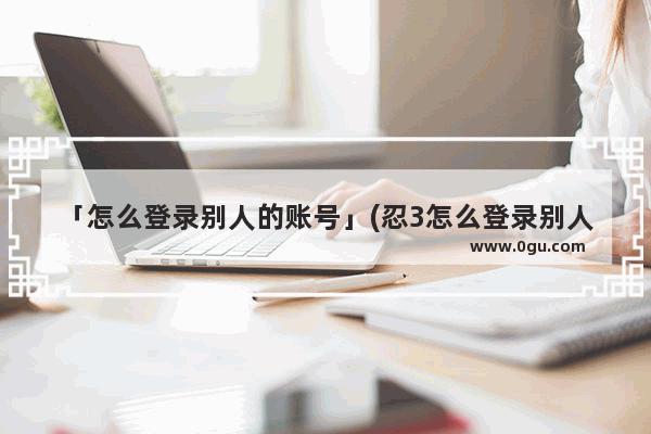 「怎么登录别人的账号」(忍3怎么登录别人的账号)