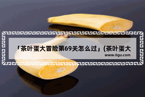 「茶叶蛋大冒险第69关怎么过」(茶叶蛋大冒险第69关怎么过不了)