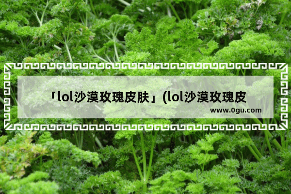 「lol沙漠玫瑰皮肤」(lol沙漠玫瑰皮肤多少钱)