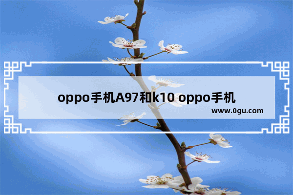 oppo手机A97和k10 oppo手机a97和K10哪款好