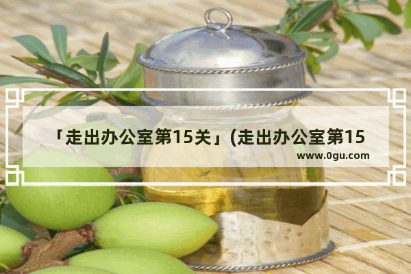 「走出办公室第15关」(走出办公室第15关攻略)