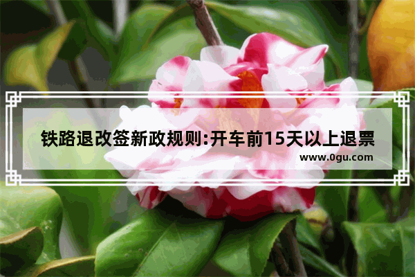 铁路退改签新政规则:开车前15天以上退票不收退票费