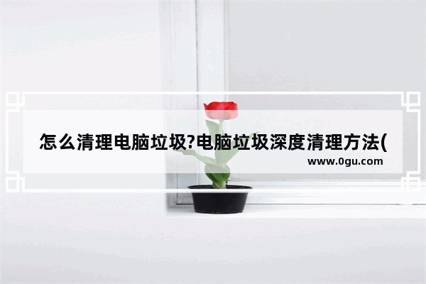 怎么清理电脑垃圾?电脑垃圾深度清理方法(最新版)