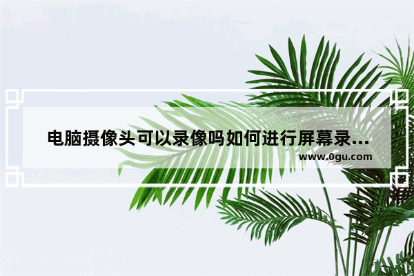 电脑摄像头可以录像吗如何进行屏幕录制或视频录制