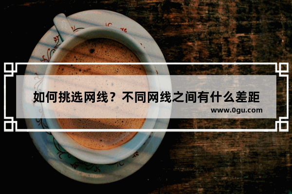如何挑选网线?不同网线之间有什么差距