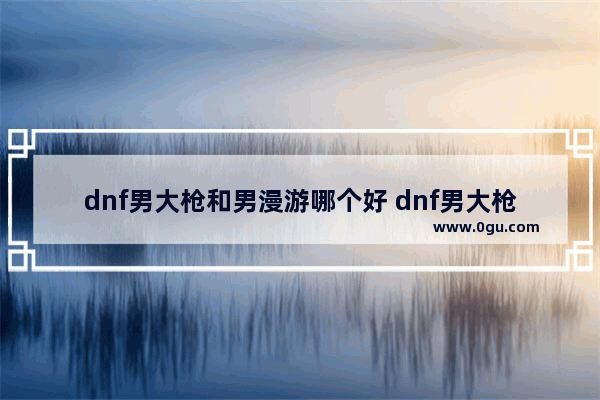 dnf男大枪和男漫游哪个好 dnf男大枪和男漫游哪个好玩