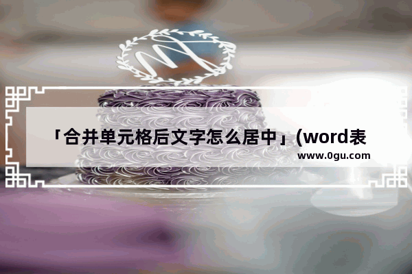 「合并单元格后文字怎么居中」(word表格合并单元格后文字怎么居中)